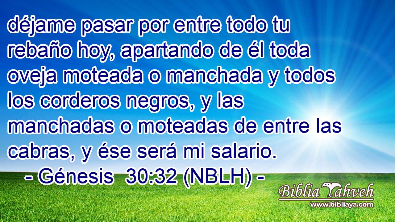 déjame pasar por entre todo tu rebaño hoy, apartando de él toda oveja moteada o manchada y todos los corderos negros, y las manchadas o moteadas de entre las cabras, y ése será mi salario. 