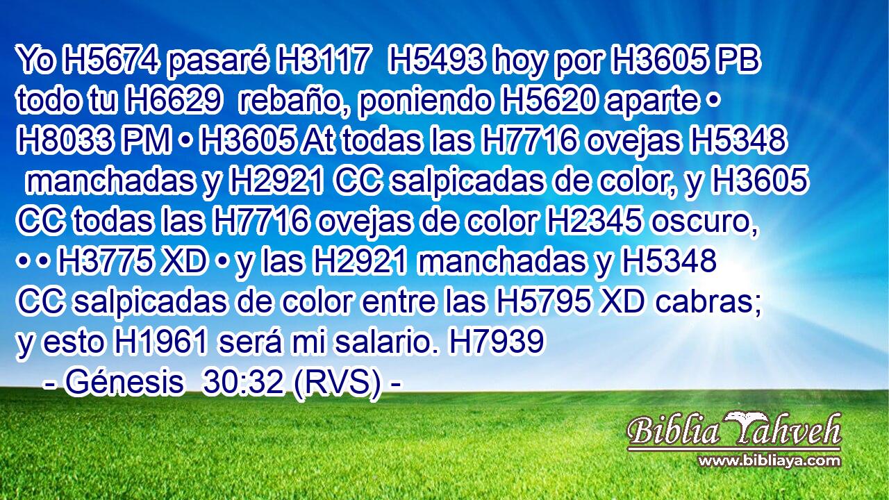 Yo H5674 pasaré H3117  H5493 hoy por H3605 PB todo tu H6629  rebaño, poniendo H5620 aparte • H8033 PM • H3605 At todas las H7716 ovejas H5348  manchadas y H2921 CC salpicadas de color, y H3605 CC todas las H7716 ovejas de color H2345 oscuro, • • H3775 XD • y las H2921 manchadas y H5348 CC salpicadas de color entre las H5795 XD cabras; y esto H1961 será mi salario. H7939 