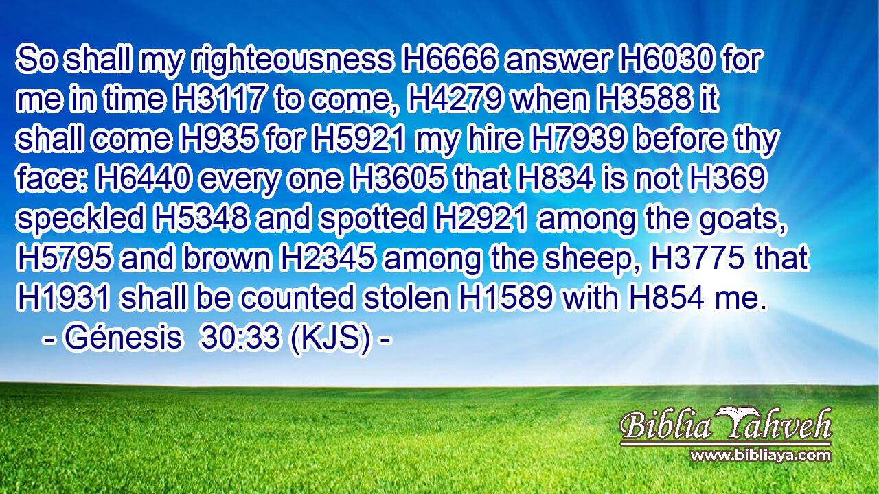 So shall my righteousness H6666 answer H6030 for me in time H3117 to come, H4279 when H3588 it shall come H935 for H5921 my hire H7939 before thy face: H6440 every one H3605 that H834 is not H369 speckled H5348 and spotted H2921 among the goats, H5795 and brown H2345 among the sheep, H3775 that H1931 shall be counted stolen H1589 with H854 me.