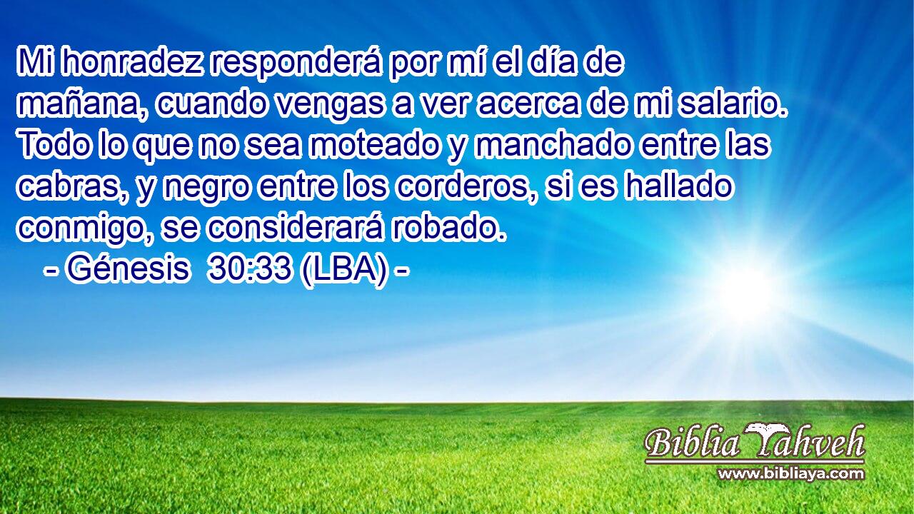 Mi honradez responderá por mí el día de mañana, cuando vengas a ver acerca de mi salario. Todo lo que no sea moteado y manchado entre las cabras, y negro entre los corderos, si es hallado conmigo, se considerará robado.