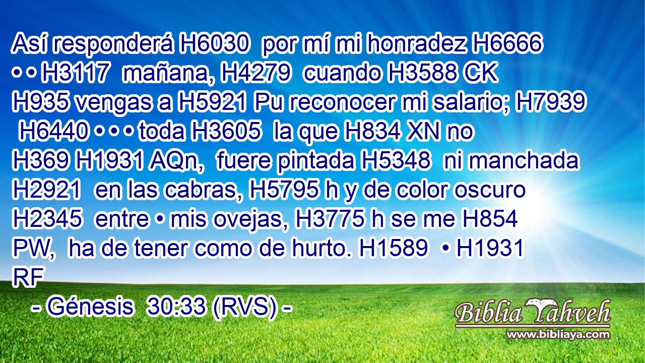 Así responderá H6030  por mí mi honradez H6666  • • H3117  mañana, H4279  cuando H3588 CK H935 vengas a H5921 Pu reconocer mi salario; H7939  H6440 • • • toda H3605  la que H834 XN no H369 H1931 AQn,  fuere pintada H5348  ni manchada H2921  en las cabras, H5795 h y de color oscuro H2345  entre • mis ovejas, H3775 h se me H854 PW,  ha de tener como de hurto. H1589  • H1931 RF