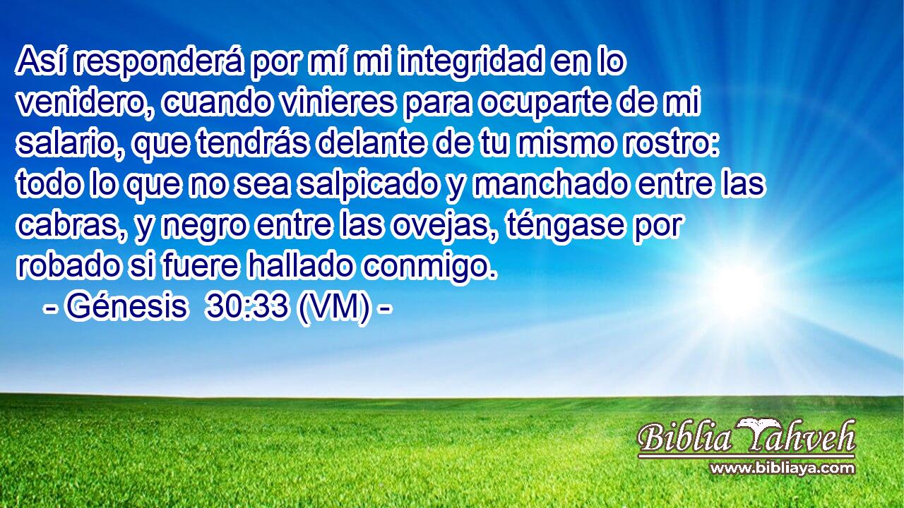  Así responderá por mí mi integridad en lo venidero, cuando vinieres para ocuparte de mi salario, que tendrás delante de tu mismo rostro: todo lo que no sea salpicado y manchado entre las cabras, y negro entre las ovejas, téngase por robado si fuere hallado conmigo. 