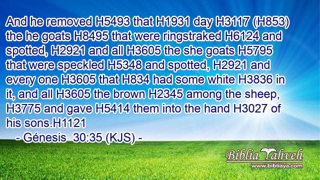 And he removed H5493 that H1931 day H3117 (H853) the he goats H8495 that were ringstraked H6124 and spotted, H2921 and all H3605 the she goats H5795 that were speckled H5348 and spotted, H2921 and every one H3605 that H834 had some white H3836 in it, and all H3605 the brown H2345 among the sheep, H3775 and gave H5414 them into the hand H3027 of his sons.H1121