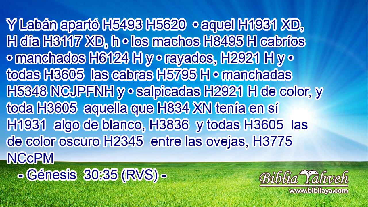 Y Labán apartó H5493 H5620  • aquel H1931 XD, H día H3117 XD, h • los machos H8495 H cabríos • manchados H6124 H y • rayados, H2921 H y • todas H3605  las cabras H5795 H • manchadas H5348 NCJPFNH y • salpicadas H2921 H de color, y toda H3605  aquella que H834 XN tenía en sí H1931  algo de blanco, H3836  y todas H3605  las de color oscuro H2345  entre las ovejas, H3775 NCcPM