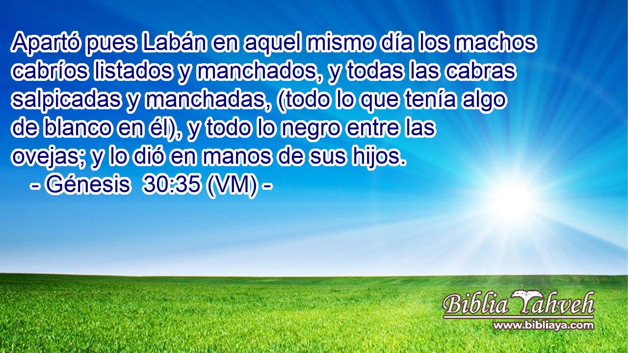  Apartó pues Labán en aquel mismo día los machos cabríos listados y manchados, y todas las cabras salpicadas y manchadas, (todo lo que tenía algo de blanco en él), y todo lo negro entre las ovejas; y lo dió en manos de sus hijos. 