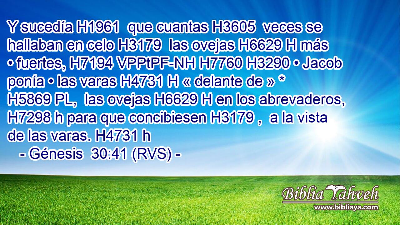 Y sucedía H1961  que cuantas H3605  veces se hallaban en celo H3179  las ovejas H6629 H más • fuertes, H7194 VPPtPF-NH H7760 H3290 • Jacob ponía • las varas H4731 H « delante de » * H5869 PL,  las ovejas H6629 H en los abrevaderos, H7298 h para que concibiesen H3179 ,  a la vista de las varas. H4731 h 