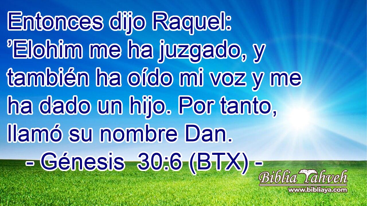 Entonces dijo Raquel: ’Elohim me ha juzgado, y también ha oído mi voz y me ha dado un hijo. Por tanto, llamó su nombre Dan.