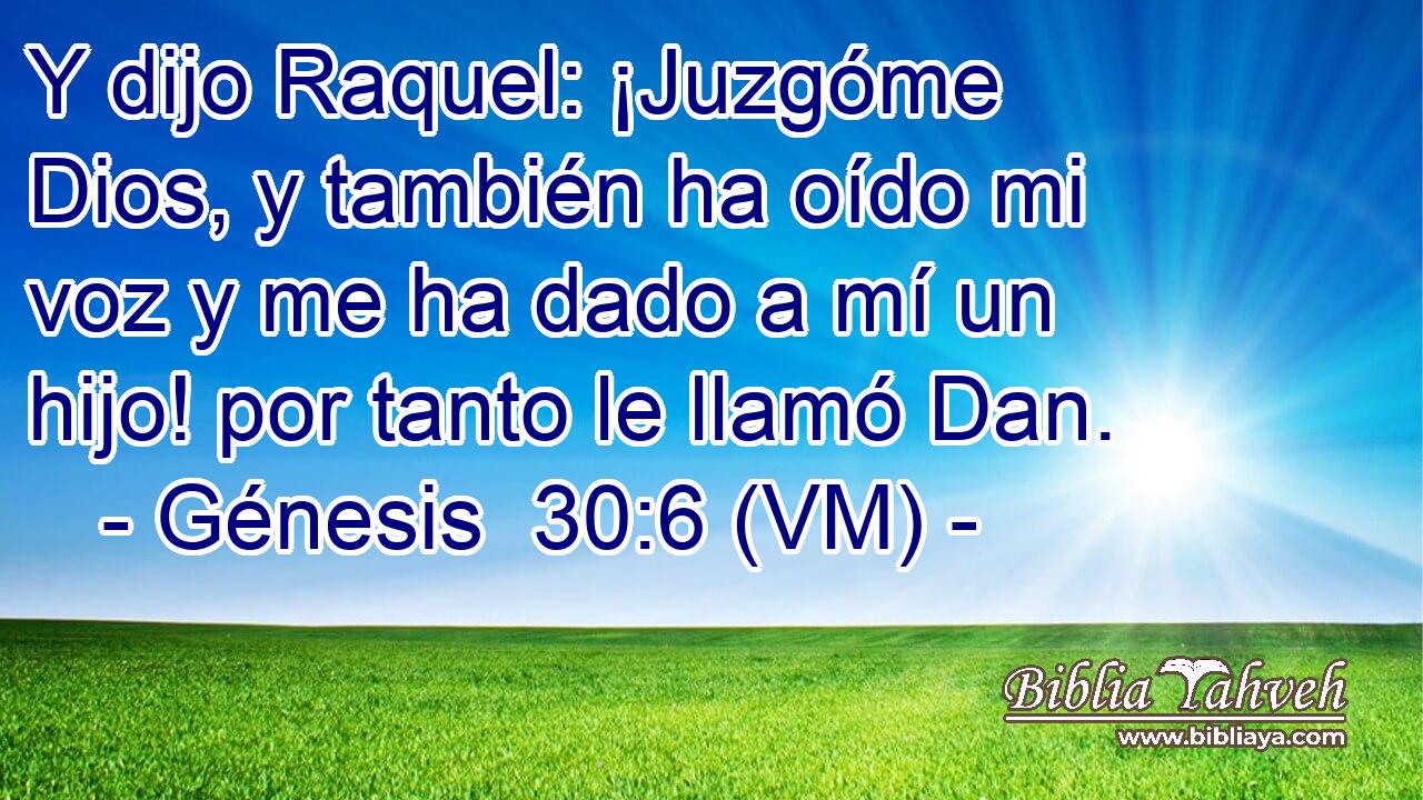  Y dijo Raquel: ¡Juzgóme Dios, y también ha oído mi voz y me ha dado a mí un hijo! por tanto le llamó Dan. 