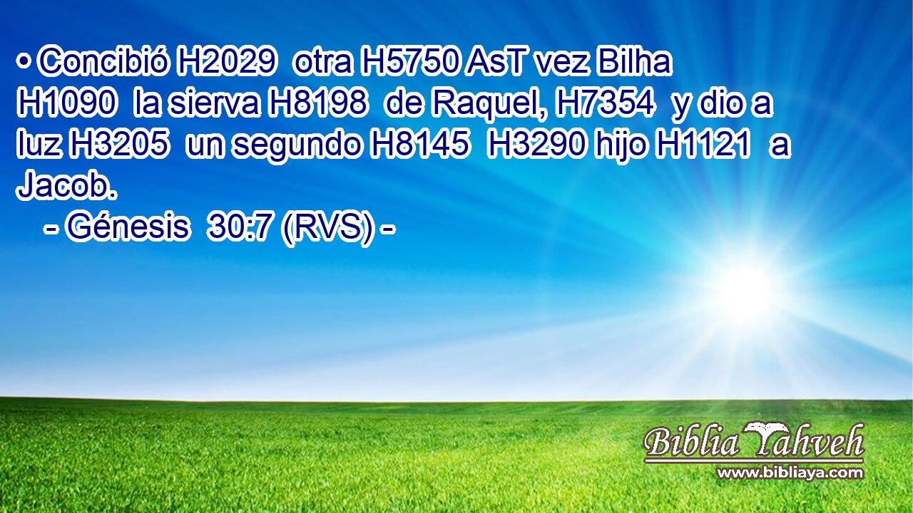• Concibió H2029  otra H5750 AsT vez Bilha H1090  la sierva H8198  de Raquel, H7354  y dio a luz H3205  un segundo H8145  H3290 hijo H1121  a Jacob. 