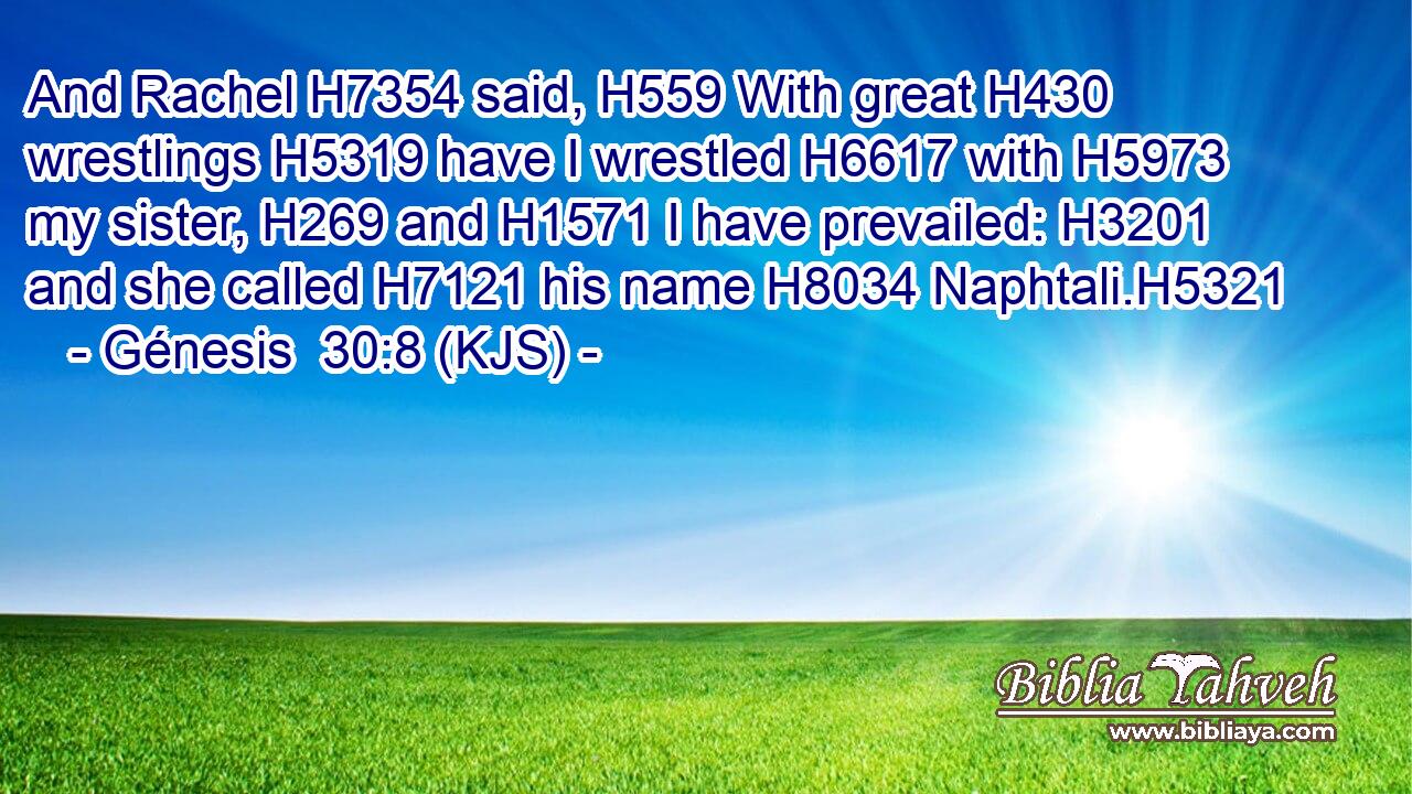And Rachel H7354 said, H559 With great H430 wrestlings H5319 have I wrestled H6617 with H5973 my sister, H269 and H1571 I have prevailed: H3201 and she called H7121 his name H8034 Naphtali.H5321