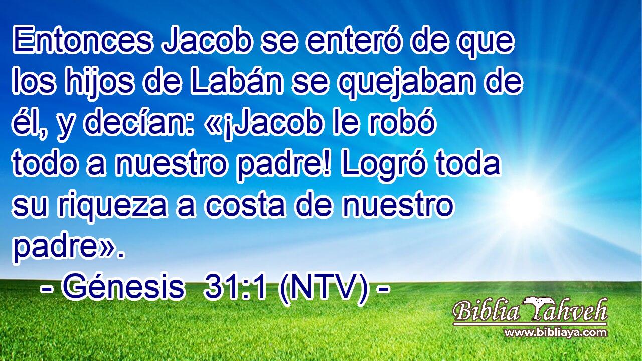 Entonces Jacob se enteró de que los hijos de Labán se quejaban de él, y decían: «¡Jacob le robó todo a nuestro padre! Logró toda su riqueza a costa de nuestro padre».