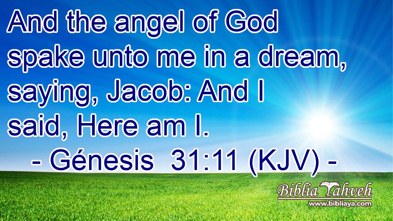And the angel of God spake unto me in a dream, saying, Jacob: And I said, Here am I.