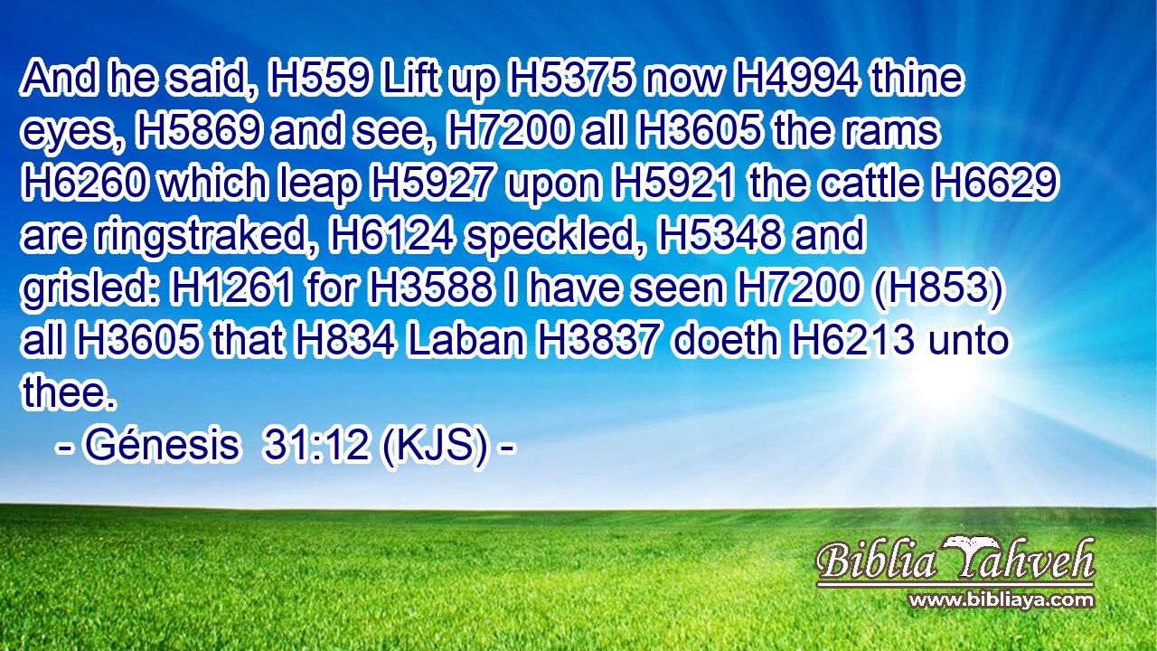 And he said, H559 Lift up H5375 now H4994 thine eyes, H5869 and see, H7200 all H3605 the rams H6260 which leap H5927 upon H5921 the cattle H6629 are ringstraked, H6124 speckled, H5348 and grisled: H1261 for H3588 I have seen H7200 (H853) all H3605 that H834 Laban H3837 doeth H6213 unto thee.