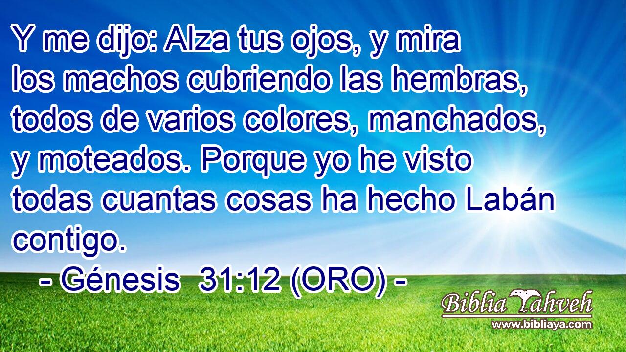  Y me dijo: Alza tus ojos, y mira los machos cubriendo las hembras, todos de varios colores, manchados, y moteados. Porque yo he visto todas cuantas cosas ha hecho Labán contigo. 