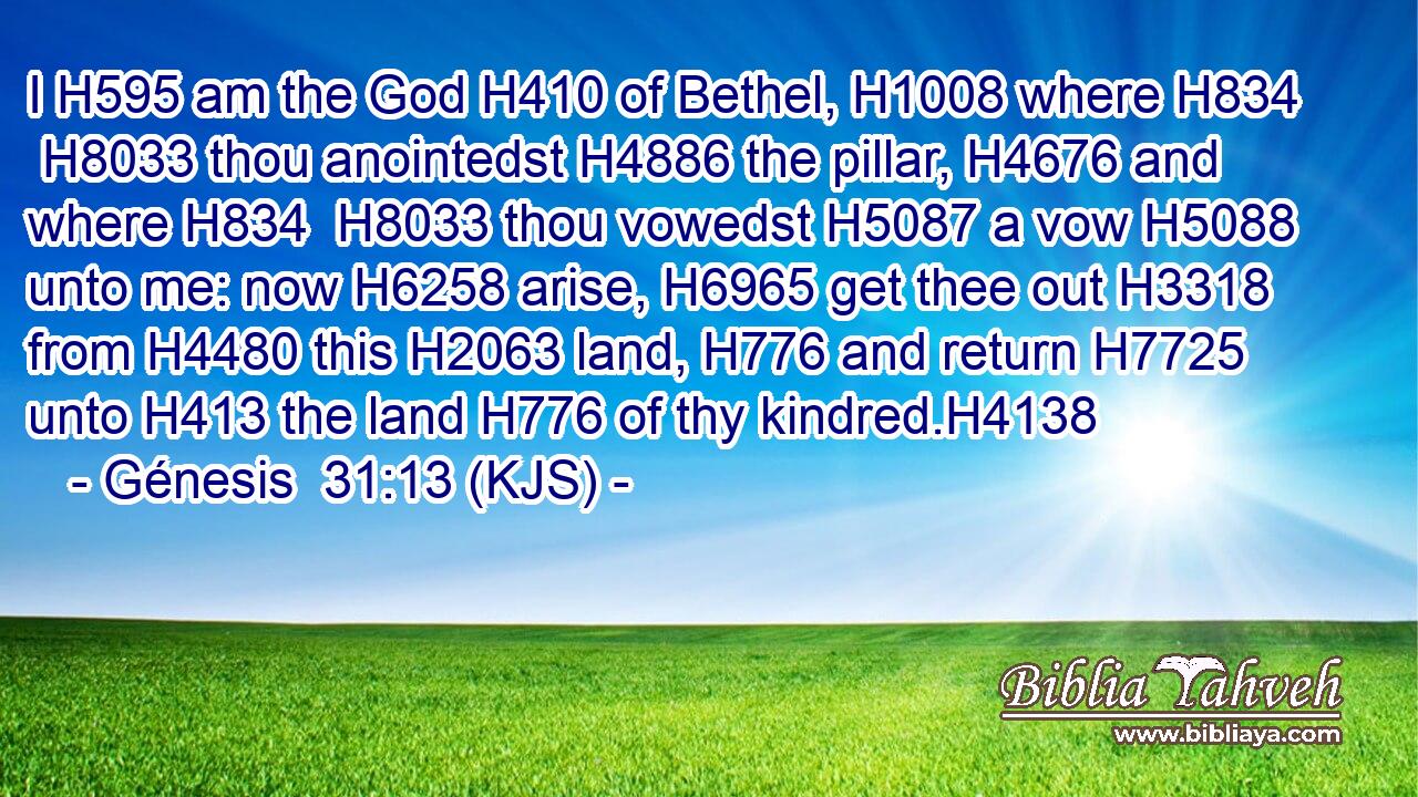 I H595 am the God H410 of Bethel, H1008 where H834  H8033 thou anointedst H4886 the pillar, H4676 and where H834  H8033 thou vowedst H5087 a vow H5088 unto me: now H6258 arise, H6965 get thee out H3318 from H4480 this H2063 land, H776 and return H7725 unto H413 the land H776 of thy kindred.H4138