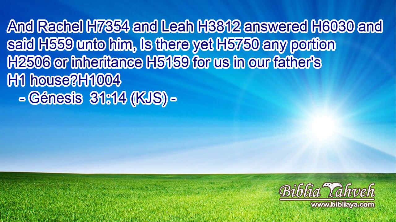 And Rachel H7354 and Leah H3812 answered H6030 and said H559 unto him, Is there yet H5750 any portion H2506 or inheritance H5159 for us in our father's H1 house?H1004