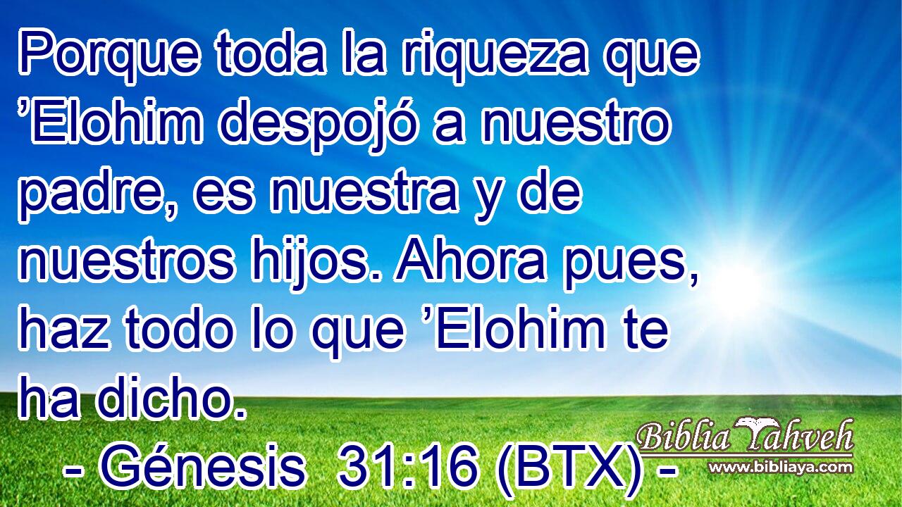 Porque toda la riqueza que ’Elohim despojó a nuestro padre, es nuestra y de nuestros hijos. Ahora pues, haz todo lo que ’Elohim te ha dicho.