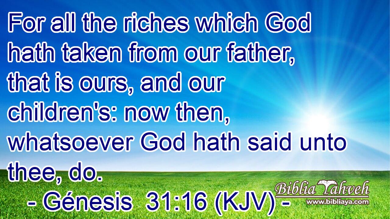 For all the riches which God hath taken from our father, that is ours, and our children's: now then, whatsoever God hath said unto thee, do.