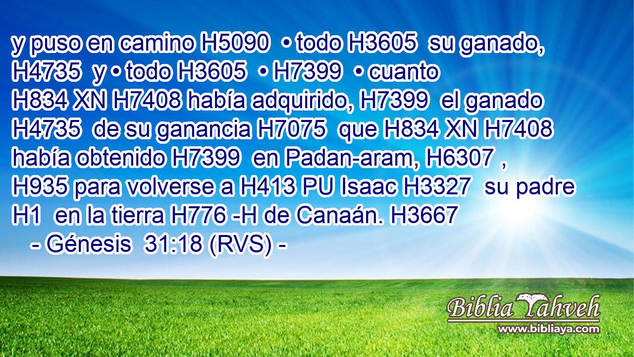 y puso en camino H5090  • todo H3605  su ganado, H4735  y • todo H3605  • H7399  • cuanto H834 XN H7408 había adquirido, H7399  el ganado H4735  de su ganancia H7075  que H834 XN H7408 había obtenido H7399  en Padan-aram, H6307 ,  H935 para volverse a H413 PU Isaac H3327  su padre H1  en la tierra H776 -H de Canaán. H3667  