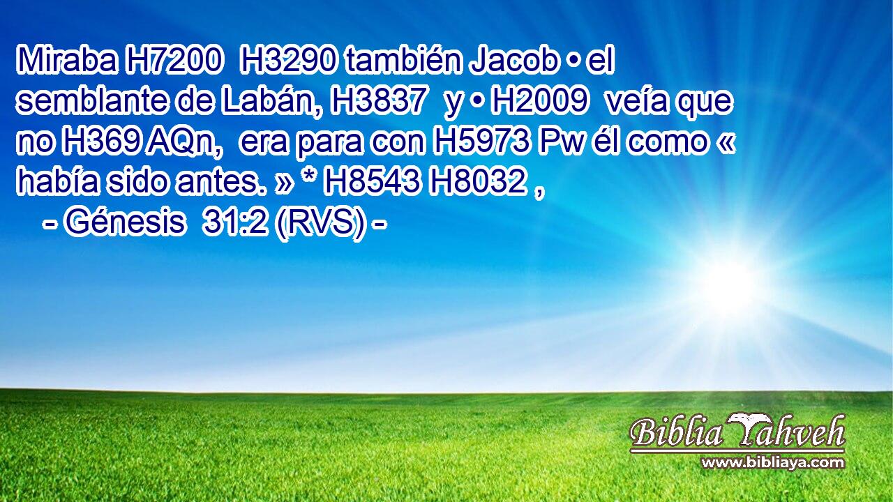 Miraba H7200  H3290 también Jacob • el semblante de Labán, H3837  y • H2009  veía que no H369 AQn,  era para con H5973 Pw él como « había sido antes. » * H8543 H8032 ,  