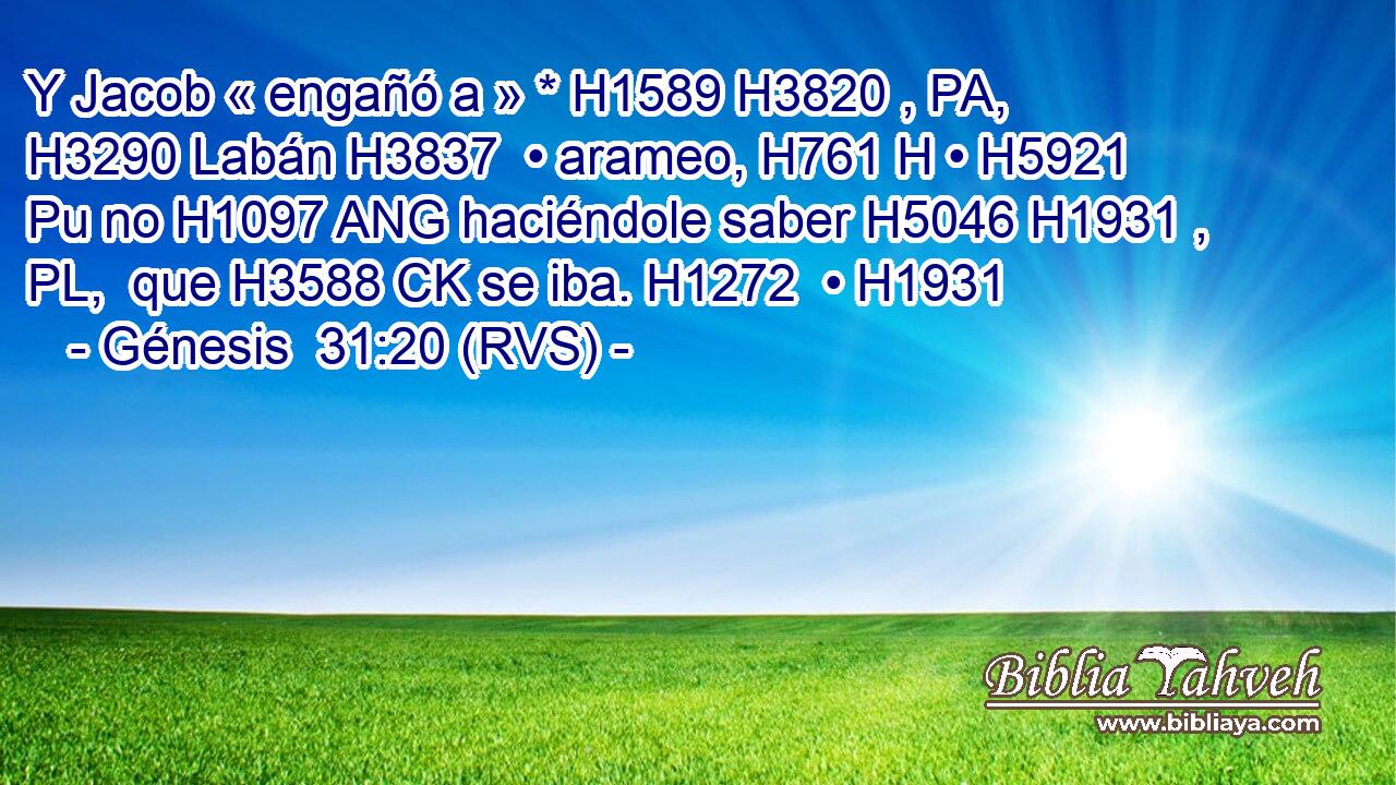 Y Jacob « engañó a » * H1589 H3820 , PA,  H3290 Labán H3837  • arameo, H761 H • H5921 Pu no H1097 ANG haciéndole saber H5046 H1931 , PL,  que H3588 CK se iba. H1272  • H1931  