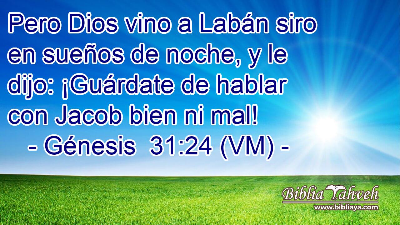  Pero Dios vino a Labán siro en sueños de noche, y le dijo: ¡Guárdate de hablar con Jacob bien ni mal! 