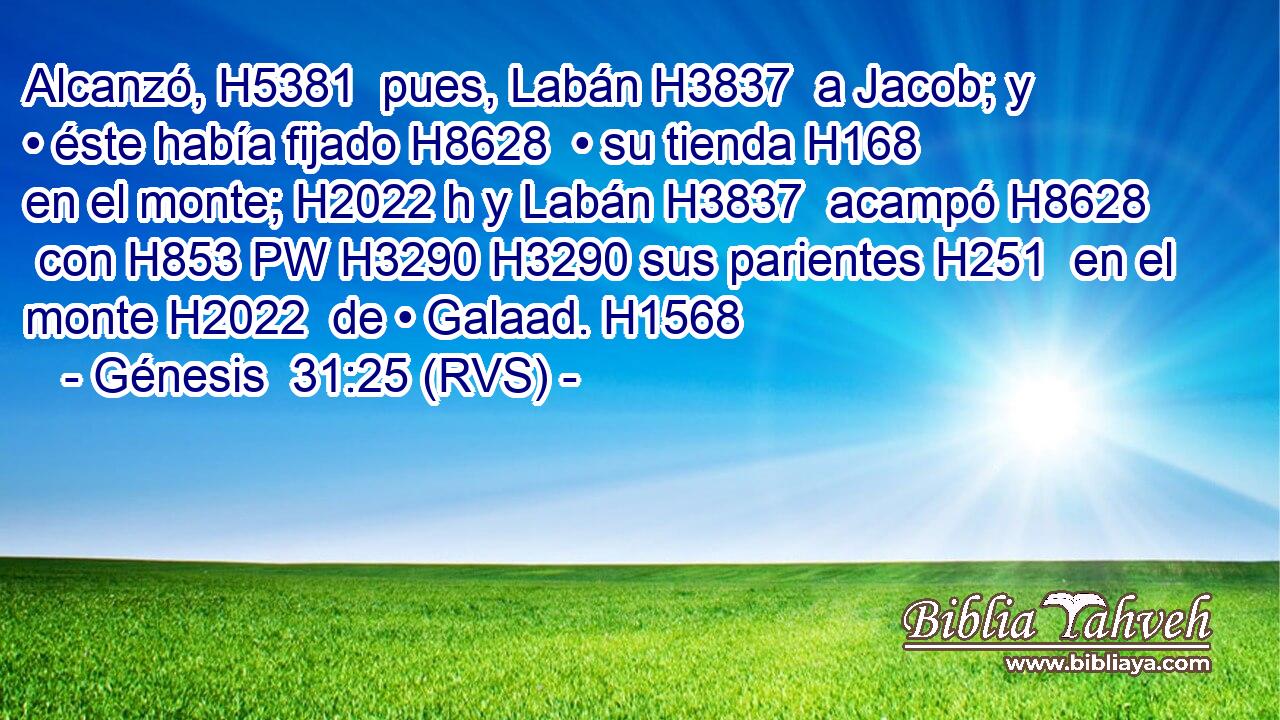 Alcanzó, H5381  pues, Labán H3837  a Jacob; y • éste había fijado H8628  • su tienda H168  en el monte; H2022 h y Labán H3837  acampó H8628  con H853 PW H3290 H3290 sus parientes H251  en el monte H2022  de • Galaad. H1568  