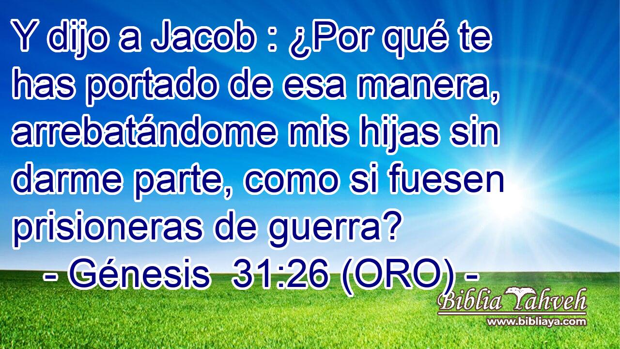  Y dijo a Jacob : ¿Por qué te has portado de esa manera, arrebatándome mis hijas sin darme parte, como si fuesen prisioneras de guerra? 