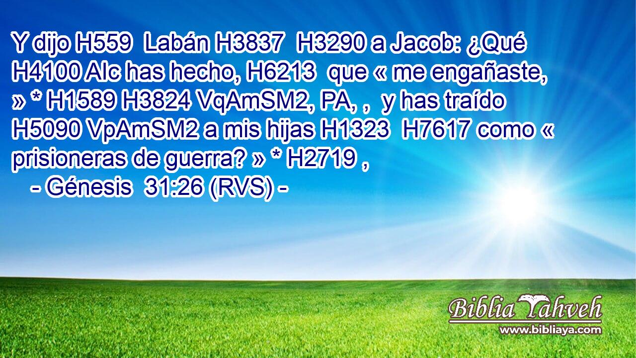 Y dijo H559  Labán H3837  H3290 a Jacob: ¿Qué H4100 AIc has hecho, H6213  que « me engañaste, » * H1589 H3824 VqAmSM2, PA, ,  y has traído H5090 VpAmSM2 a mis hijas H1323  H7617 como « prisioneras de guerra? » * H2719 ,  