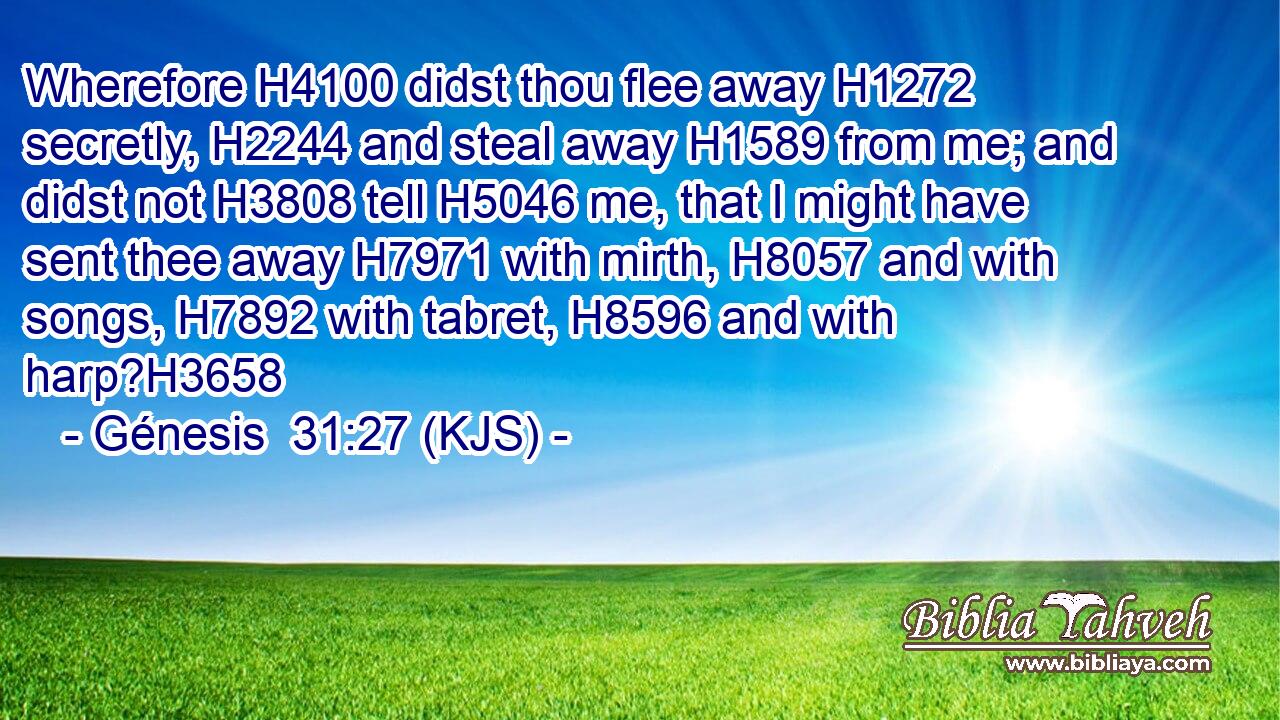Wherefore H4100 didst thou flee away H1272 secretly, H2244 and steal away H1589 from me; and didst not H3808 tell H5046 me, that I might have sent thee away H7971 with mirth, H8057 and with songs, H7892 with tabret, H8596 and with harp?H3658