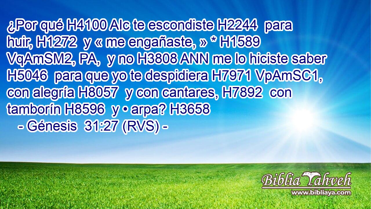 ¿Por qué H4100 AIc te escondiste H2244  para huir, H1272  y « me engañaste, » * H1589 VqAmSM2, PA,  y no H3808 ANN me lo hiciste saber H5046  para que yo te despidiera H7971 VpAmSC1,  con alegría H8057  y con cantares, H7892  con tamborín H8596  y • arpa? H3658  