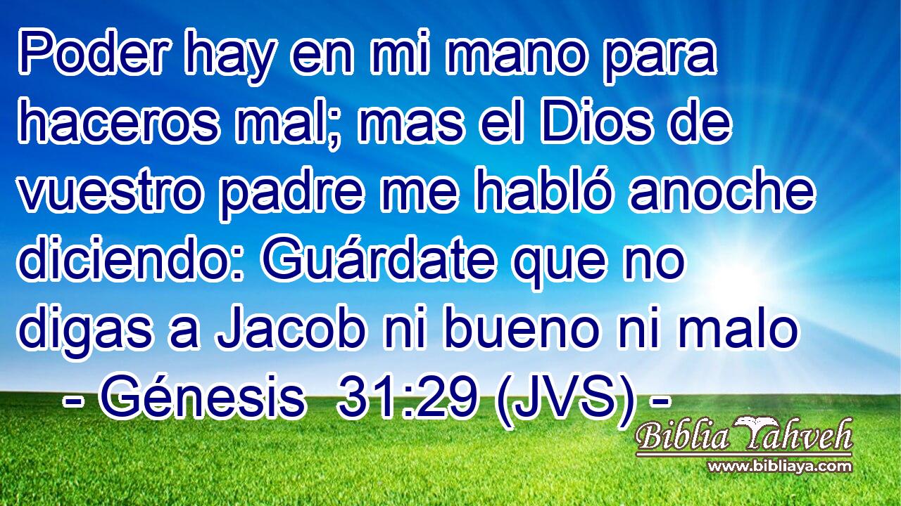 Poder hay en mi mano para haceros mal; mas el Dios de vuestro padre me habló anoche diciendo: Guárdate que no digas a Jacob ni bueno ni malo