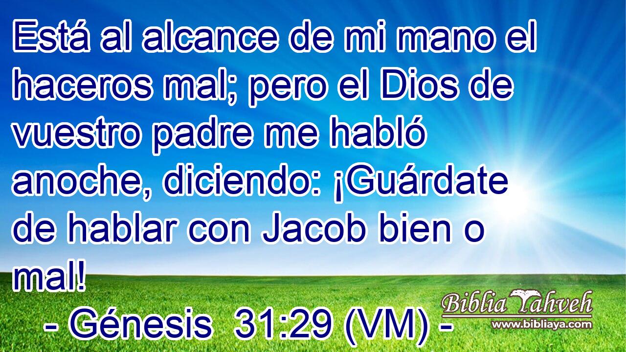 Está al alcance de mi mano el haceros mal; pero el Dios de vuestro padre me habló anoche, diciendo: ¡Guárdate de hablar con Jacob bien o mal! 