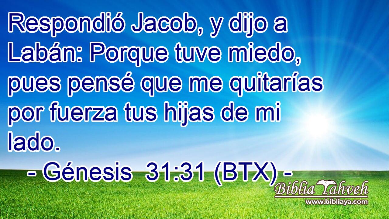 Respondió Jacob, y dijo a Labán: Porque tuve miedo, pues pensé que me quitarías por fuerza tus hijas de mi lado.