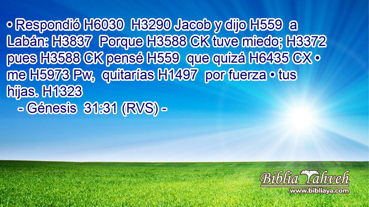 • Respondió H6030  H3290 Jacob y dijo H559  a Labán: H3837  Porque H3588 CK tuve miedo; H3372  pues H3588 CK pensé H559  que quizá H6435 CX • me H5973 Pw,  quitarías H1497  por fuerza • tus hijas. H1323  