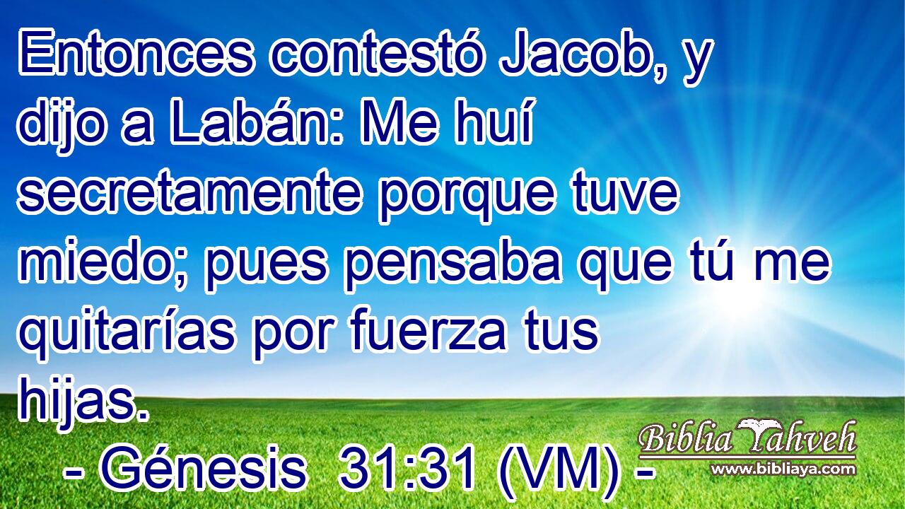  Entonces contestó Jacob, y dijo a Labán: Me huí secretamente porque tuve miedo; pues pensaba que tú me quitarías por fuerza tus hijas. 
