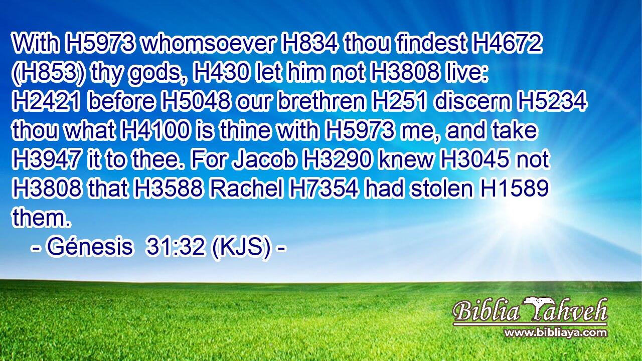 With H5973 whomsoever H834 thou findest H4672 (H853) thy gods, H430 let him not H3808 live: H2421 before H5048 our brethren H251 discern H5234 thou what H4100 is thine with H5973 me, and take H3947 it to thee. For Jacob H3290 knew H3045 not H3808 that H3588 Rachel H7354 had stolen H1589 them.