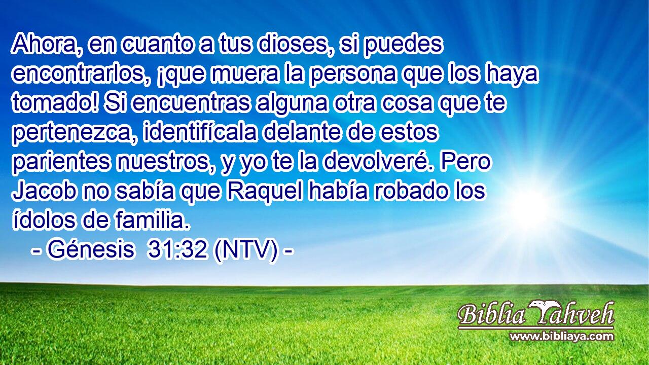 Ahora, en cuanto a tus dioses, si puedes encontrarlos, ¡que muera la persona que los haya tomado! Si encuentras alguna otra cosa que te pertenezca, identifícala delante de estos parientes nuestros, y yo te la devolveré. Pero Jacob no sabía que Raquel había robado los ídolos de familia.