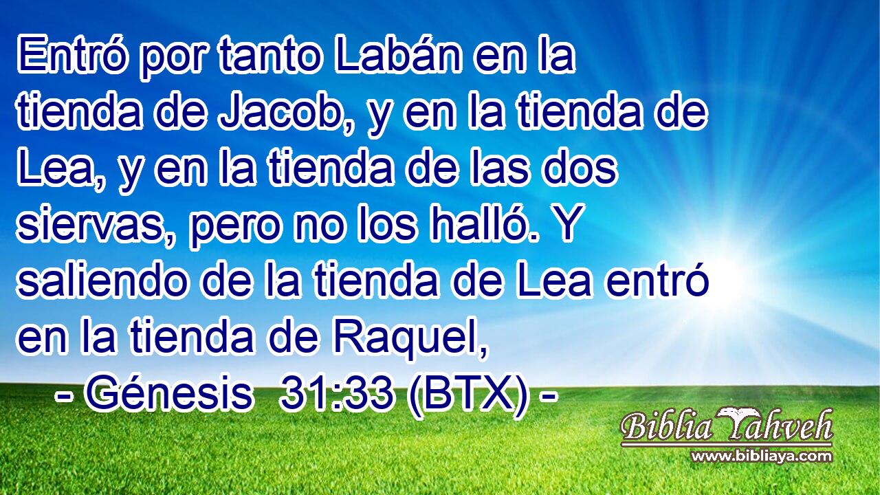 Entró por tanto Labán en la tienda de Jacob, y en la tienda de Lea, y en la tienda de las dos siervas, pero no los halló. Y saliendo de la tienda de Lea entró en la tienda de Raquel,
