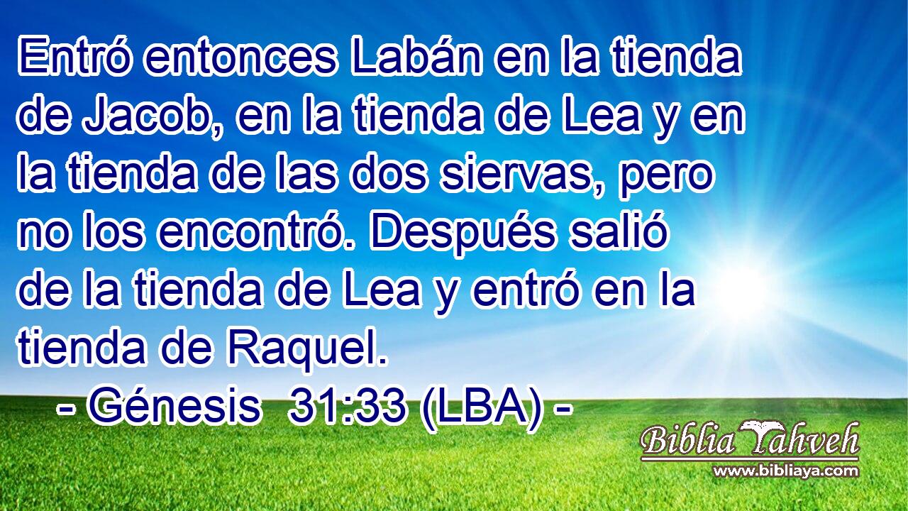 Entró entonces Labán en la tienda de Jacob, en la tienda de Lea y en la tienda de las dos siervas, pero no los encontró. Después salió de la tienda de Lea y entró en la tienda de Raquel.