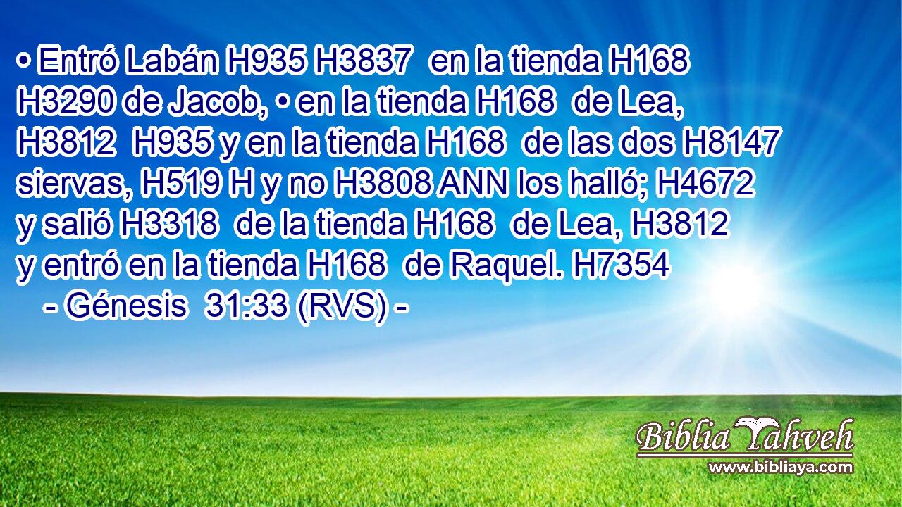 • Entró Labán H935 H3837  en la tienda H168  H3290 de Jacob, • en la tienda H168  de Lea, H3812  H935 y en la tienda H168  de las dos H8147  siervas, H519 H y no H3808 ANN los halló; H4672  y salió H3318  de la tienda H168  de Lea, H3812  y entró en la tienda H168  de Raquel. H7354  