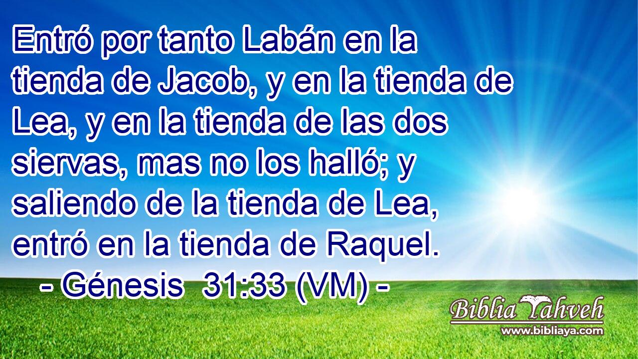  Entró por tanto Labán en la tienda de Jacob, y en la tienda de Lea, y en la tienda de las dos siervas, mas no los halló; y saliendo de la tienda de Lea, entró en la tienda de Raquel. 