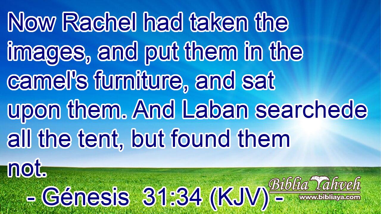 Now Rachel had taken the images, and put them in the camel's furniture, and sat upon them. And Laban searchede all the tent, but found them not.
