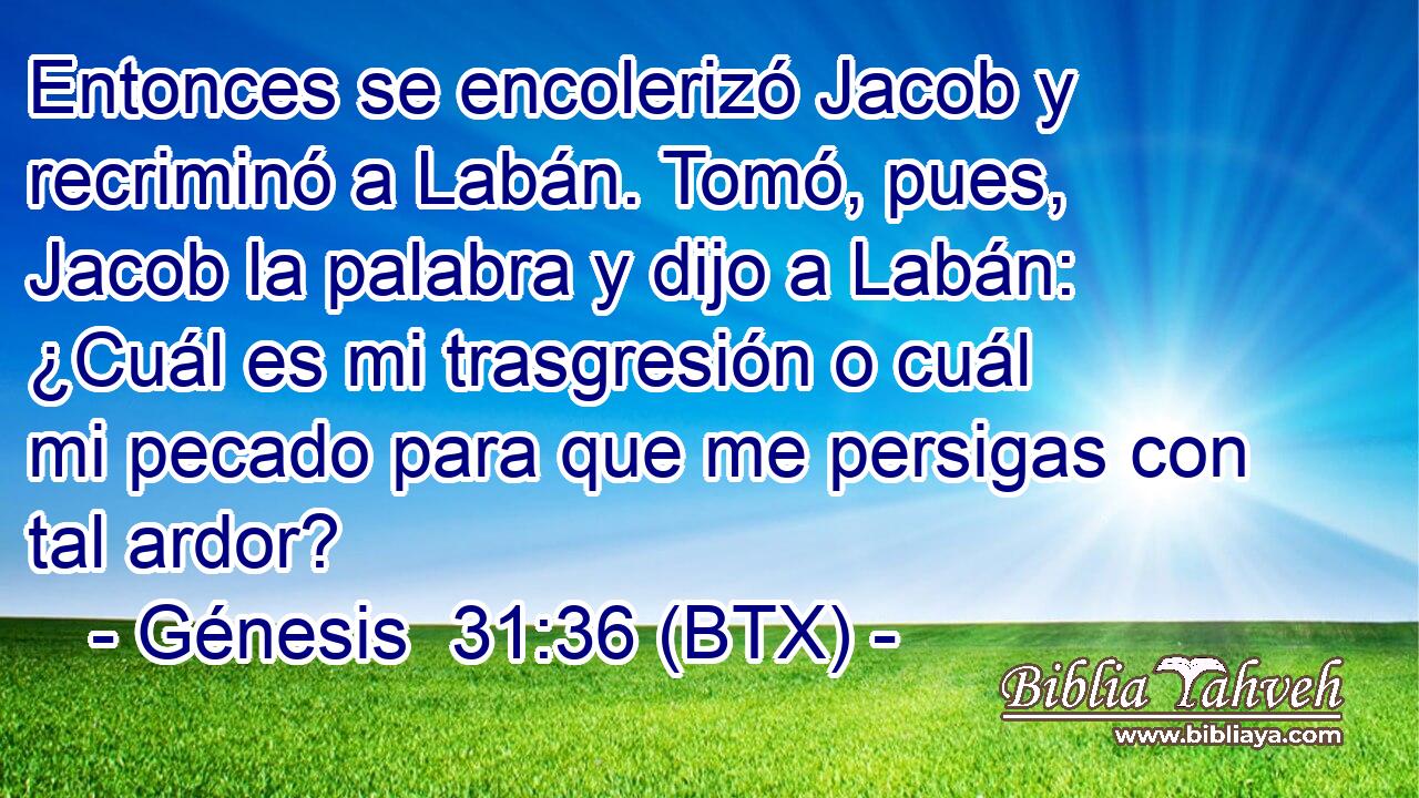 Entonces se encolerizó Jacob y recriminó a Labán. Tomó, pues, Jacob la palabra y dijo a Labán: ¿Cuál es mi trasgresión o cuál mi pecado para que me persigas con tal ardor?