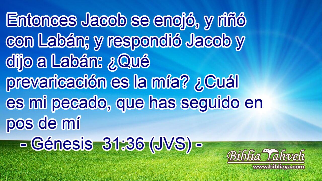 Entonces Jacob se enojó, y riñó con Labán; y respondió Jacob y dijo a Labán: ¿Qué prevaricación es la mía? ¿Cuál es mi pecado, que has seguido en pos de mí