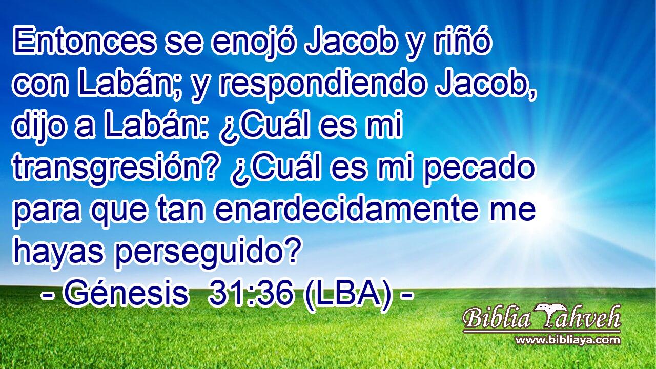 Entonces se enojó Jacob y riñó con Labán; y respondiendo Jacob, dijo a Labán: ¿Cuál es mi transgresión? ¿Cuál es mi pecado para que tan enardecidamente me hayas perseguido?