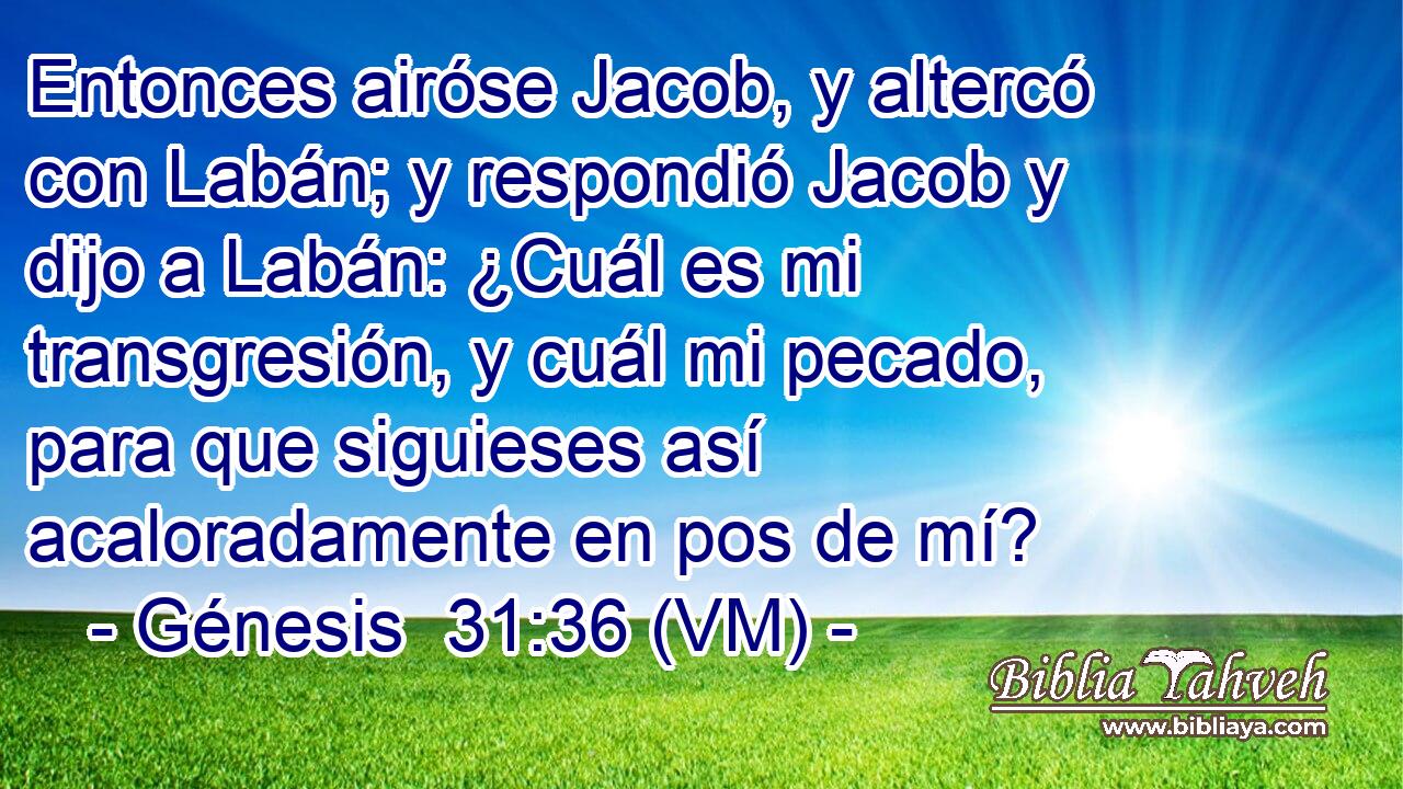  Entonces airóse Jacob, y altercó con Labán; y respondió Jacob y dijo a Labán: ¿Cuál es mi transgresión, y cuál mi pecado, para que siguieses así acaloradamente en pos de mí? 