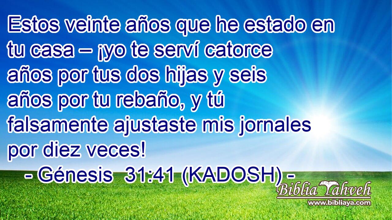  Estos veinte años que he estado en tu casa – ¡yo te serví catorce años por tus dos hijas y seis años por tu rebaño, y tú falsamente ajustaste mis jornales por diez veces! 