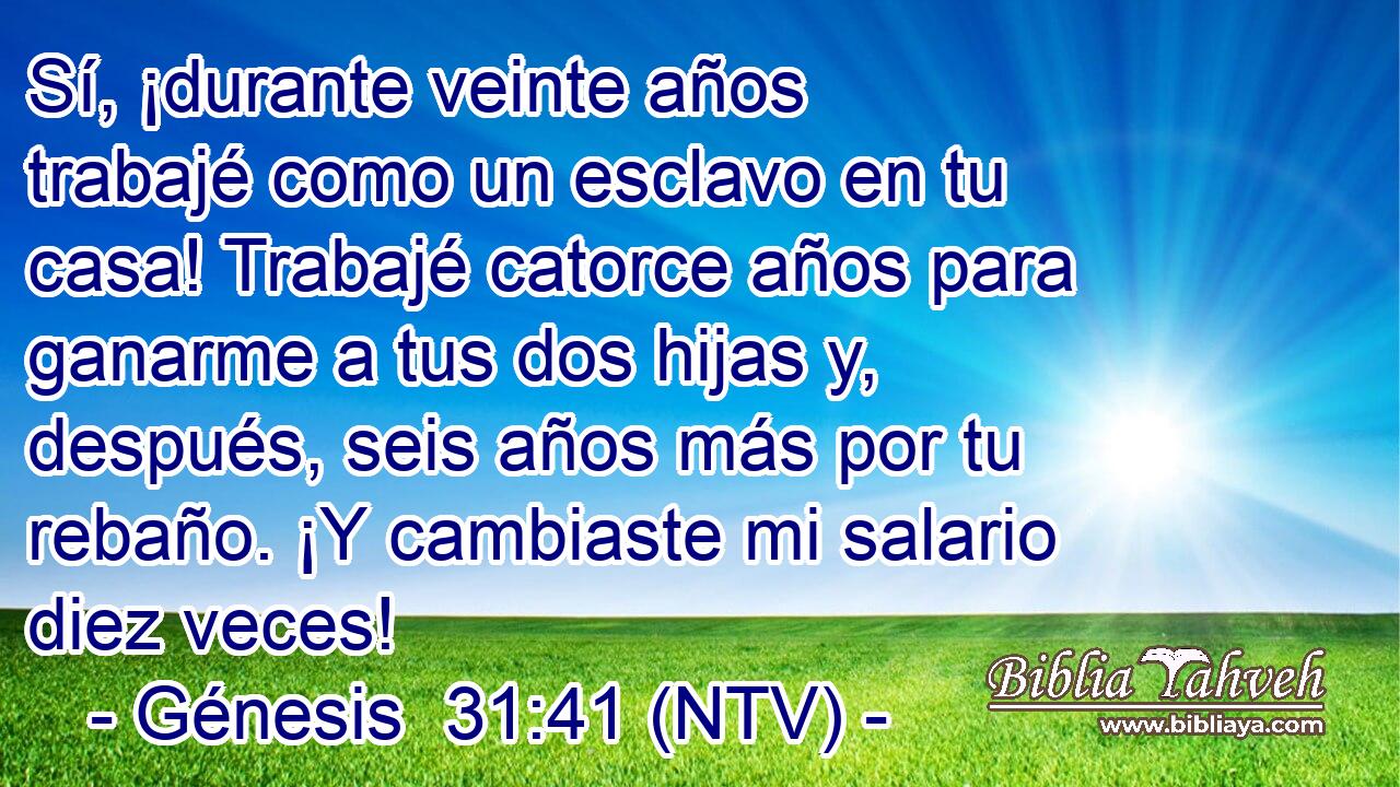 Sí, ¡durante veinte años trabajé como un esclavo en tu casa! Trabajé catorce años para ganarme a tus dos hijas y, después, seis años más por tu rebaño. ¡Y cambiaste mi salario diez veces!