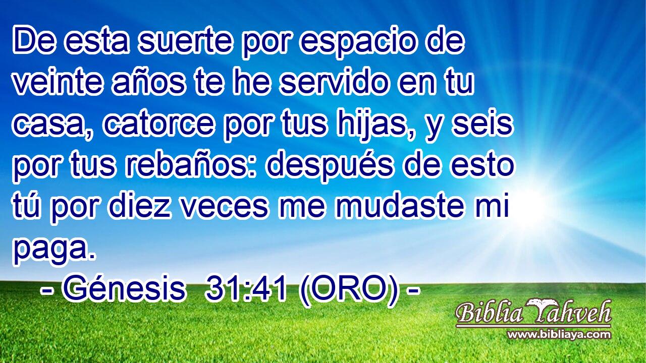  De esta suerte por espacio de veinte años te he servido en tu casa, catorce por tus hijas, y seis por tus rebaños: después de esto tú por diez veces me mudaste mi paga. 